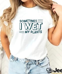 Sometimes I wet my plants shirt