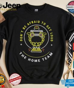 The Home Team Crucible Of Life Don’t Be Afraid To Get Loud T shirt