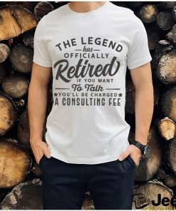 The Legend Has Officially Retired If You Want To Talk You'll Be Charged A Consulting shirt