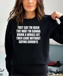 They Say I’m Irish The Way I’m Gonna Drink A Whole Lot Then Leave Without Saying Goodbye shirt