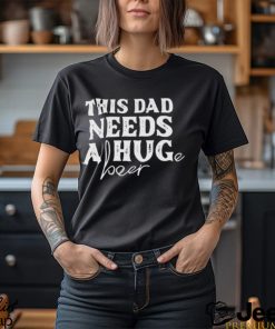 This Dad Needs a Huge Beer shirt