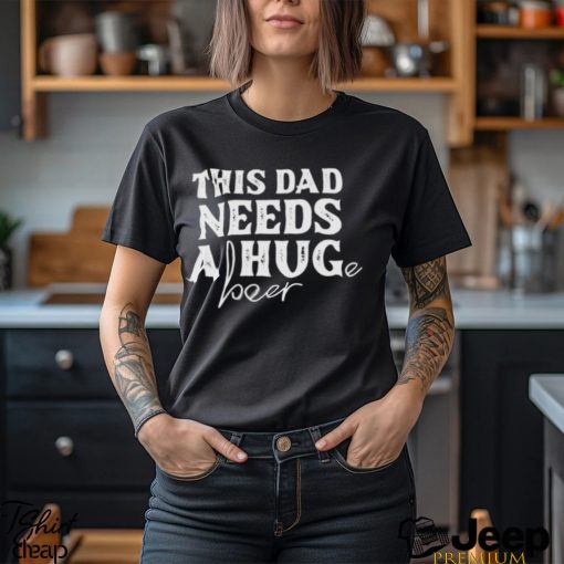 This Dad Needs a Huge Beer shirt