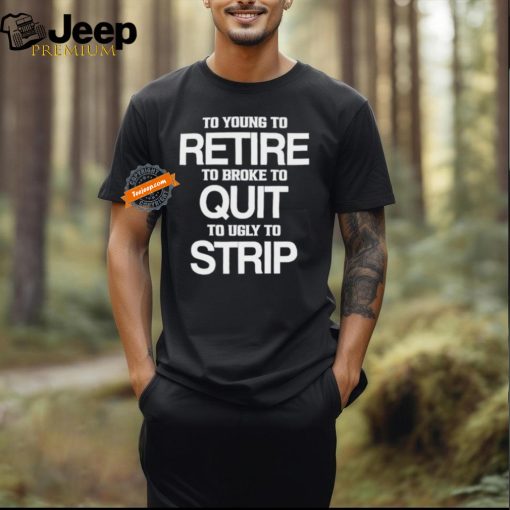 To Young To Retire To Broke To Quit To Ugly To Strip Shirt