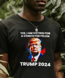 Trump 2024 Yes I Am Voting For A Convicted Felon Shirt