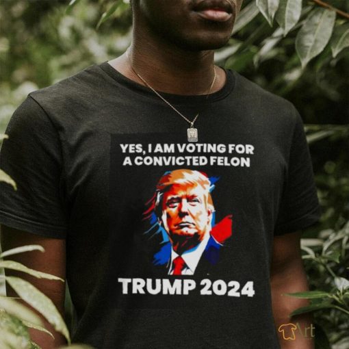 Trump 2024 Yes I Am Voting For A Convicted Felon Shirt