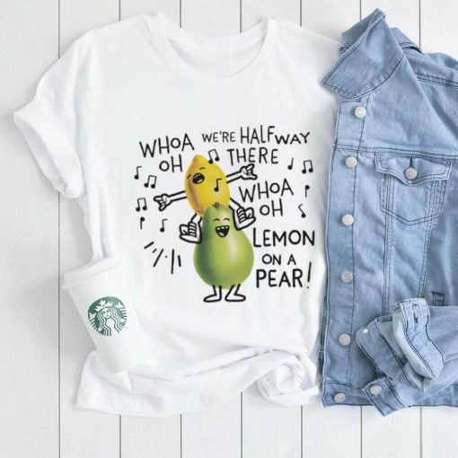 Whoa we’re halfway there woah lemon on a pear shirt