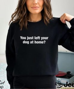 You Just Left Your Dog At Home Shirt